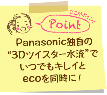 Panasonic独自の”3Dツイスター水流”でいつでもキレイとecoを同時に！